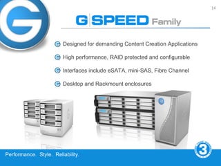 14




                        Designed for demanding Content Creation Applications

                        High performance, RAID protected and configurable

                        Interfaces include eSATA, mini-SAS, Fibre Channel

                        Desktop and Rackmount enclosures




Performance. Style. Reliability.
 