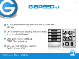 15




     4-Drive, compact desktop enclosure with 3Gbit eSATA
     interface

     Offers performance, capacity and redundancy
     at a very affordable price

     Ultra-quiet operation utilizing
     SMART fan technology

     Optional RAID controller supports
     RAID 0,1,5 and JBOD.


Performance. Style. Reliability.
 