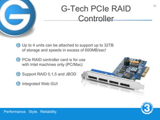 16
                                   G-Tech PCIe RAID
                                       Controller


          Up to 4 units can be attached to support up to 32TB
          of storage and speeds in excess of 600MB/sec!

          PCIe RAID controller card is for use
          with Intel machines only (PC/Mac)

          Support RAID 0,1,5 and JBOD

          Integrated Web GUI




Performance. Style. Reliability.
 