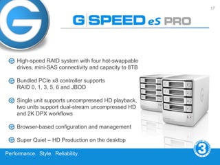 17




     High-speed RAID system with four hot-swappable
     drives, mini-SAS connectivity and capacity to 8TB

     Bundled PCIe x8 controller supports
     RAID 0, 1, 3, 5, 6 and JBOD

     Single unit supports uncompressed HD playback,
     two units support dual-stream uncompressed HD
     and 2K DPX workflows

     Browser-based configuration and management

     Super Quiet – HD Production on the desktop

Performance. Style. Reliability.
 