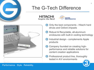 4


                             The G-Tech Difference


                                    Only the best components - Hitachi hard
                                    drives and Oxford chipsets
                                    Robust & Recyclable, all-aluminum
                                    enclosures with built-in cooling technology
                                    Industrial design - complements Apple
                                    products
                                    Company founded on creating high-
                                    performance and reliable solutions for
                                    content creation applications
                                    Professional product line, thoroughly
                                    tested in A/V environments

Performance. Style. Reliability.
 