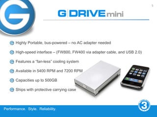 5




       Highly Portable, bus-powered – no AC adapter needed

       High-speed interface – (FW800, FW400 via adapter cable, and USB 2.0)

       Features a “fan-less” cooling system

       Available in 5400 RPM and 7200 RPM

       Capacities up to 500GB

       Ships with protective carrying case



Performance. Style. Reliability.
 