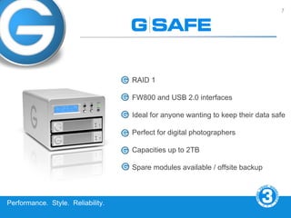 7




                                   RAID 1

                                   FW800 and USB 2.0 interfaces

                                   Ideal for anyone wanting to keep their data safe

                                   Perfect for digital photographers

                                   Capacities up to 2TB

                                   Spare modules available / offsite backup



Performance. Style. Reliability.
 