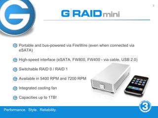 9




         Portable and bus-powered via FireWire (even when connected via
         eSATA)

         High-speed interface (eSATA, FW800, FW400 - via cable, USB 2.0)

         Switchable RAID 0 / RAID 1

         Available in 5400 RPM and 7200 RPM

         Integrated cooling fan

         Capacities up to 1TB!


Performance. Style. Reliability.
 