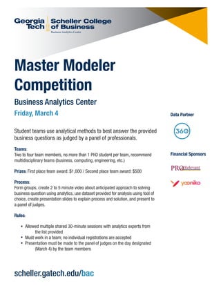 Master Modeler
Competition
Business Analytics Center
Friday, March 4
Student teams use analytical methods to best answer the provided
business questions as judged by a panel of professionals.
Teams:
Two to four team members, no more than 1 PhD student per team, recommend
multidisciplinary teams (business, computing, engineering, etc.)
Prizes: First place team award: $1,000 / Second place team award: $500
Process:
Form groups, create 2 to 5 minute video about anticipated approach to solving
business question using analytics, use dataset provided for analysis using tool of
choice, create presentation slides to explain process and solution, and present to
a panel of judges.
Rules:
Allowed multiple shared 30-minute sessions with analytics experts from
the list provided
Must work in a team; no individual registrations are accepted
Presentation must be made to the panel of judges on the day designated
(March 4) by the team members
scheller.gatech.edu/bac
Data Partner
Financial Sponsors
 