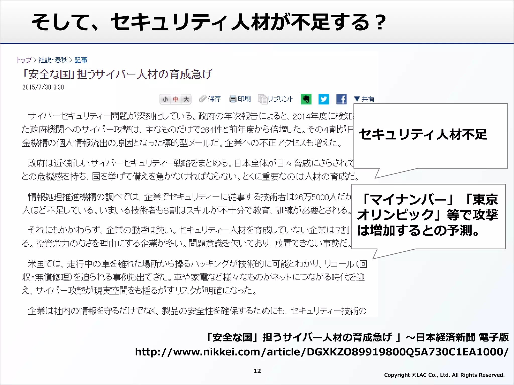 12
Copyright ©LAC Co., Ltd. All Rights Reserved
そして、セキュリティ人材が不足する？
「安全な国」担うサイバー人材の育成急げ 」～日本経済新聞 電子版
http://www.nikkei.com/article/DGXKZO89919800Q5A730C1EA1000/
セキュリティ人材不足
「マイナンバー」「東京
オリンピック」等で攻撃
は増加するとの予測。
 