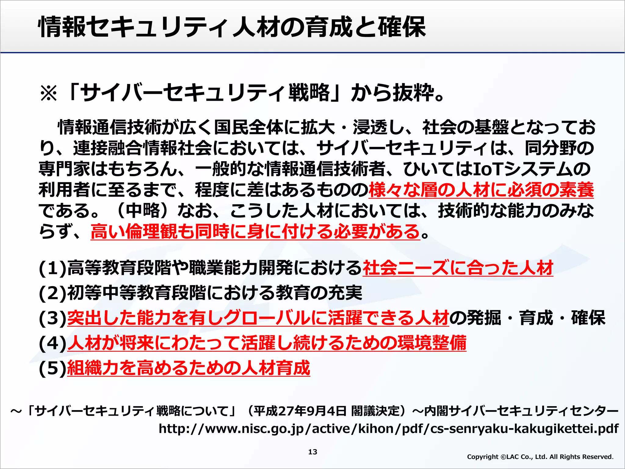 13
Copyright ©LAC Co., Ltd. All Rights Reserved
情報セキュリティ人材の育成と確保
～「サイバーセキュリティ戦略について」（平成27年9月4日 閣議決定）～内閣サイバーセキュリティセンター
http://www.nisc.go.jp/active/kihon/pdf/cs-senryaku-kakugikettei.pdf
※「サイバーセキュリティ戦略」から抜粋。
情報通信技術が広く国民全体に拡大・浸透し、社会の基盤となってお
り、連接融合情報社会においては、サイバーセキュリティは、同分野の
専門家はもちろん、一般的な情報通信技術者、ひいてはIoTシステムの
利用者に至るまで、程度に差はあるものの様々な層の人材に必須の素養
である。（中略）なお、こうした人材においては、技術的な能力のみな
らず、高い倫理観も同時に身に付ける必要がある。
(1)高等教育段階や職業能力開発における社会ニーズに合った人材
(2)初等中等教育段階における教育の充実
(3)突出した能力を有しグローバルに活躍できる人材の発掘・育成・確保
(4)人材が将来にわたって活躍し続けるための環境整備
(5)組織力を高めるための人材育成
 
