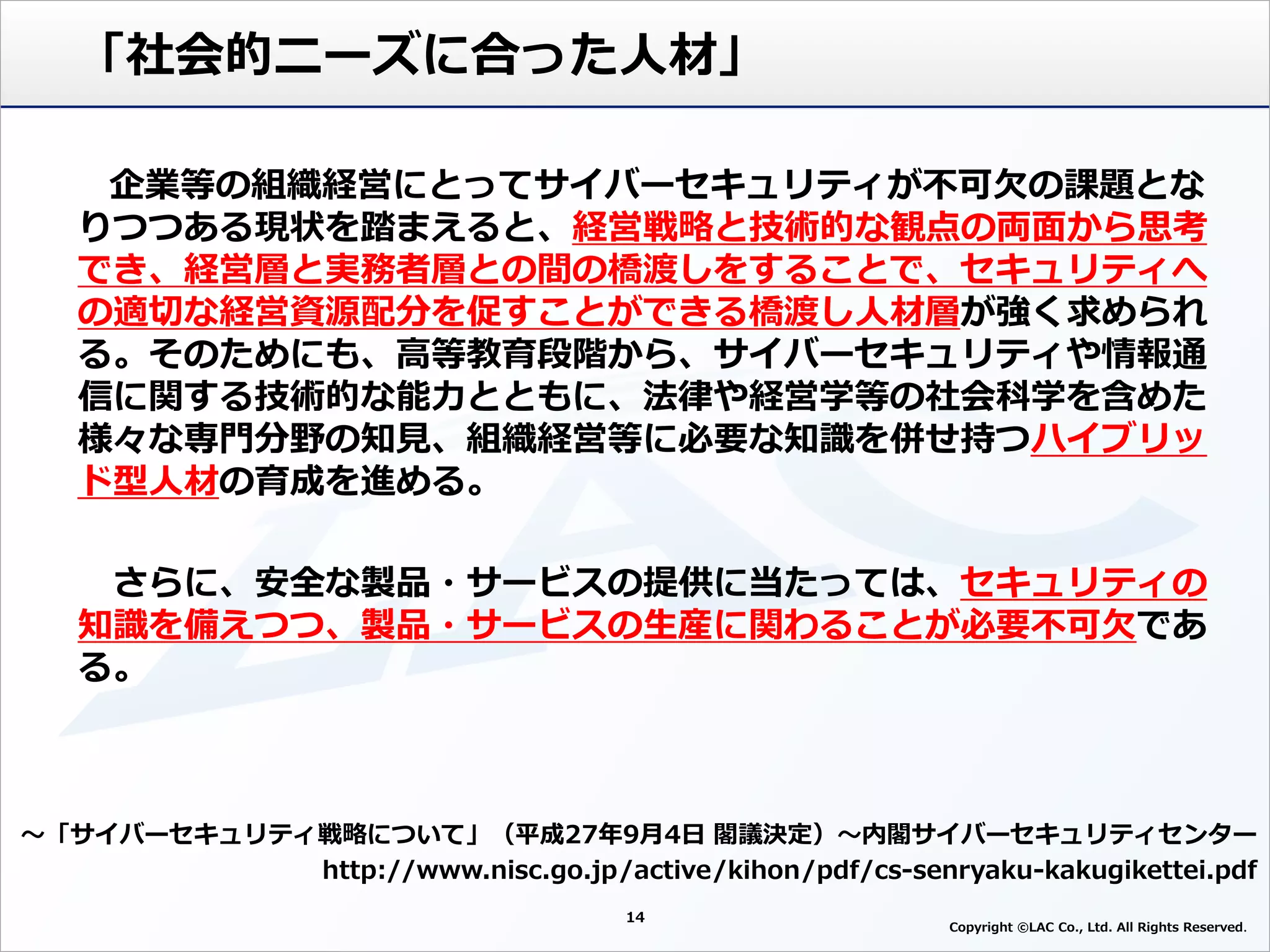 14
Copyright ©LAC Co., Ltd. All Rights Reserved
「社会的ニーズに合った人材」
～「サイバーセキュリティ戦略について」（平成27年9月4日 閣議決定）～内閣サイバーセキュリティセンター
http://www.nisc.go.jp/active/kihon/pdf/cs-senryaku-kakugikettei.pdf
企業等の組織経営にとってサイバーセキュリティが不可欠の課題とな
りつつある現状を踏まえると、経営戦略と技術的な観点の両面から思考
でき、経営層と実務者層との間の橋渡しをすることで、セキュリティへ
の適切な経営資源配分を促すことができる橋渡し人材層が強く求められ
る。そのためにも、高等教育段階から、サイバーセキュリティや情報通
信に関する技術的な能力とともに、法律や経営学等の社会科学を含めた
様々な専門分野の知見、組織経営等に必要な知識を併せ持つハイブリッ
ド型人材の育成を進める。
さらに、安全な製品・サービスの提供に当たっては、セキュリティの
知識を備えつつ、製品・サービスの生産に関わることが必要不可欠であ
る。
 