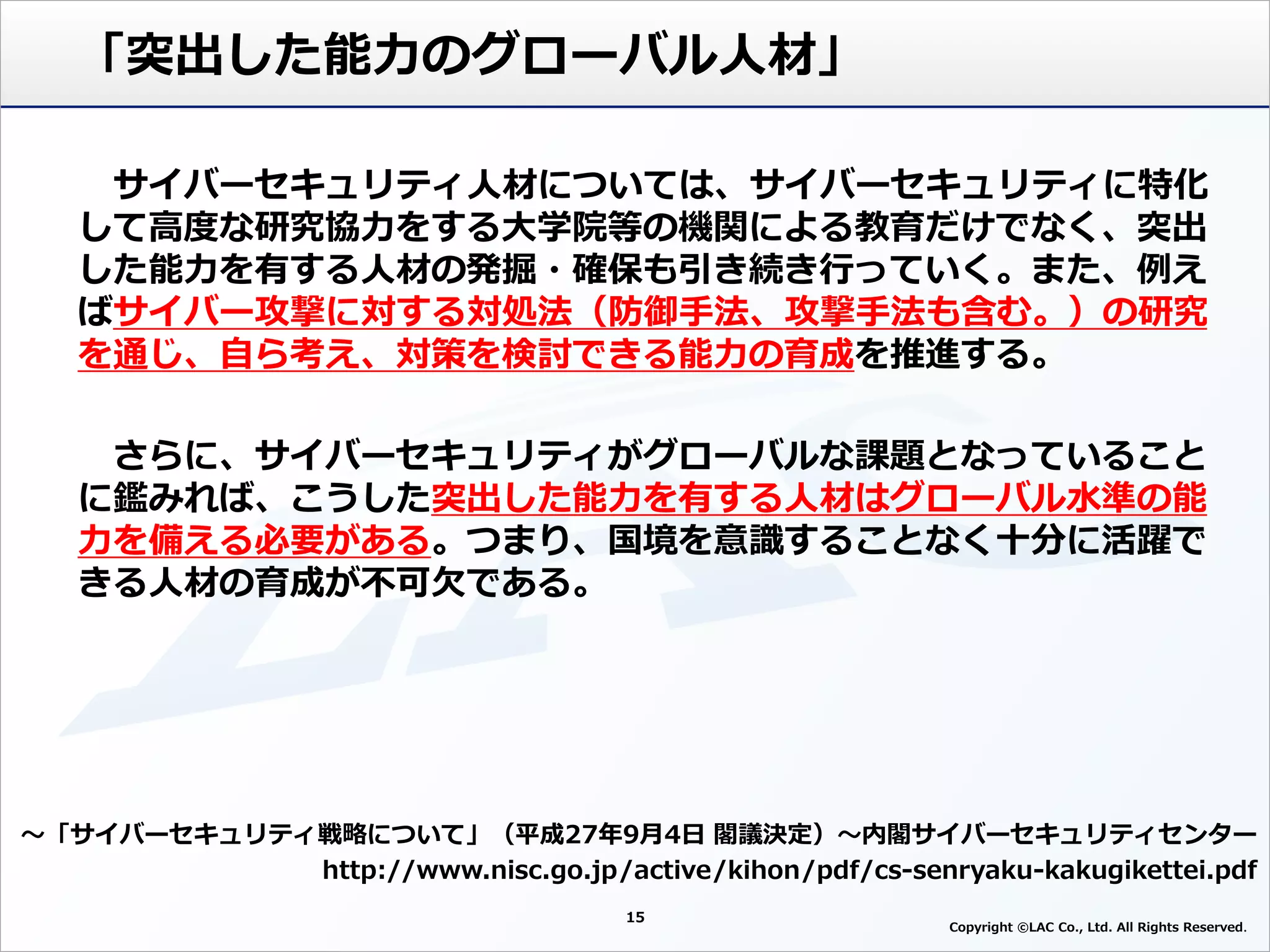 15
Copyright ©LAC Co., Ltd. All Rights Reserved
「突出した能力のグローバル人材」
～「サイバーセキュリティ戦略について」（平成27年9月4日 閣議決定）～内閣サイバーセキュリティセンター
http://www.nisc.go.jp/active/kihon/pdf/cs-senryaku-kakugikettei.pdf
サイバーセキュリティ人材については、サイバーセキュリティに特化
して高度な研究協力をする大学院等の機関による教育だけでなく、突出
した能力を有する人材の発掘・確保も引き続き行っていく。また、例え
ばサイバー攻撃に対する対処法（防御手法、攻撃手法も含む。）の研究
を通じ、自ら考え、対策を検討できる能力の育成を推進する。
さらに、サイバーセキュリティがグローバルな課題となっていること
に鑑みれば、こうした突出した能力を有する人材はグローバル水準の能
力を備える必要がある。つまり、国境を意識することなく十分に活躍で
きる人材の育成が不可欠である。
 