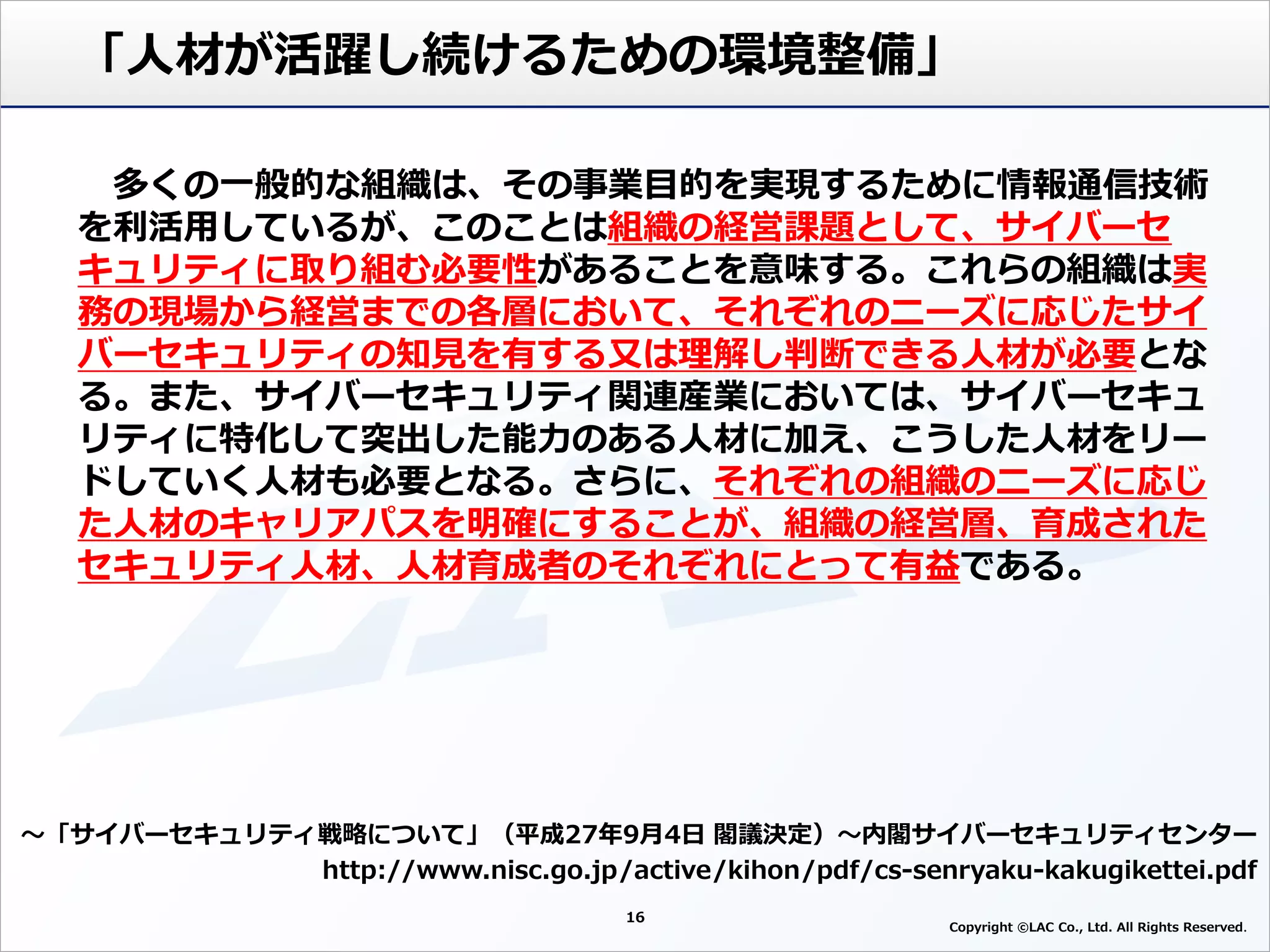 16
Copyright ©LAC Co., Ltd. All Rights Reserved
「人材が活躍し続けるための環境整備」
～「サイバーセキュリティ戦略について」（平成27年9月4日 閣議決定）～内閣サイバーセキュリティセンター
http://www.nisc.go.jp/active/kihon/pdf/cs-senryaku-kakugikettei.pdf
多くの一般的な組織は、その事業目的を実現するために情報通信技術
を利活用しているが、このことは組織の経営課題として、サイバーセ
キュリティに取り組む必要性があることを意味する。これらの組織は実
務の現場から経営までの各層において、それぞれのニーズに応じたサイ
バーセキュリティの知見を有する又は理解し判断できる人材が必要とな
る。また、サイバーセキュリティ関連産業においては、サイバーセキュ
リティに特化して突出した能力のある人材に加え、こうした人材をリー
ドしていく人材も必要となる。さらに、それぞれの組織のニーズに応じ
た人材のキャリアパスを明確にすることが、組織の経営層、育成された
セキュリティ人材、人材育成者のそれぞれにとって有益である。
 