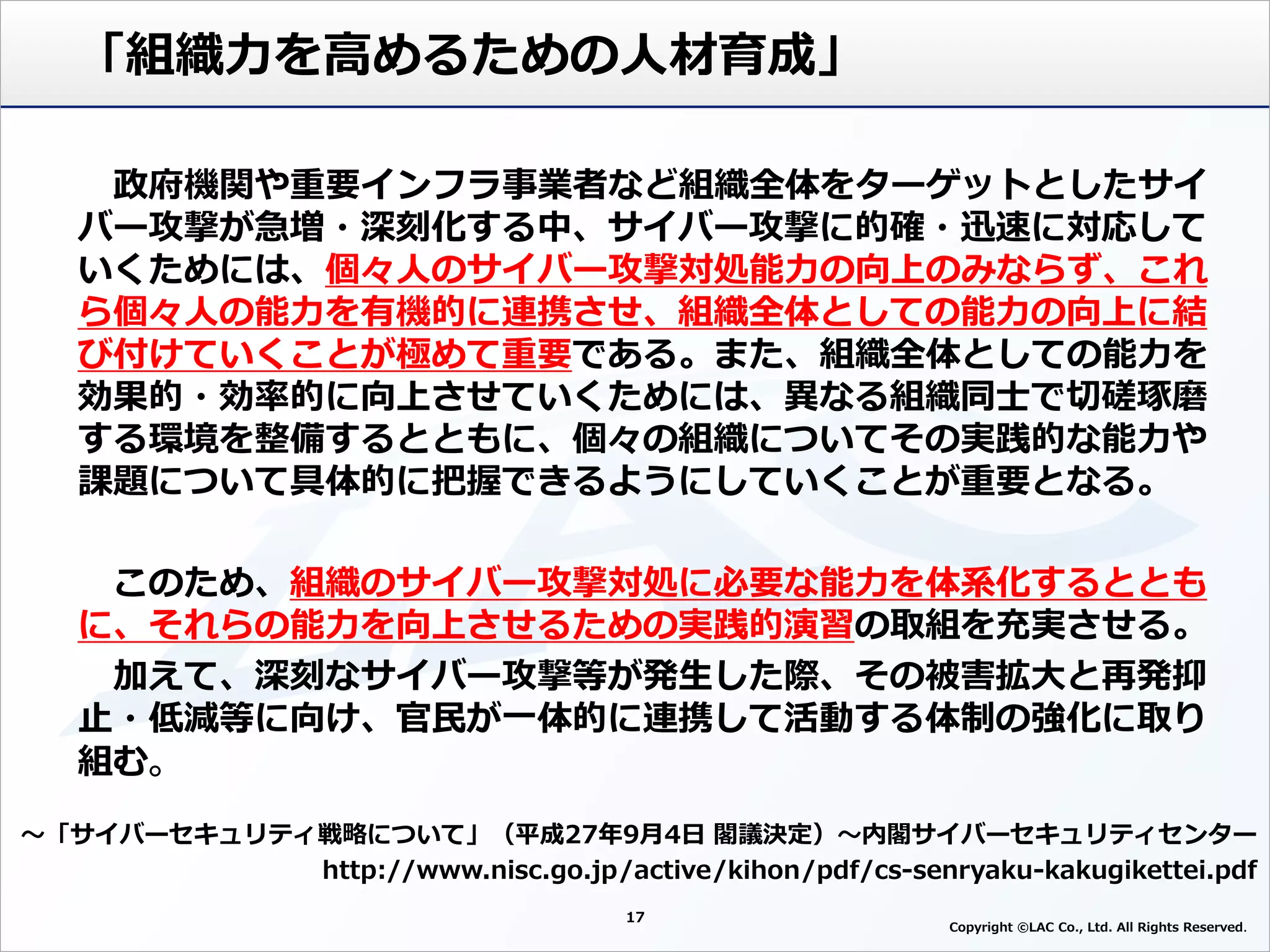 17
Copyright ©LAC Co., Ltd. All Rights Reserved
「組織力を高めるための人材育成」
～「サイバーセキュリティ戦略について」（平成27年9月4日 閣議決定）～内閣サイバーセキュリティセンター
http://www.nisc.go.jp/active/kihon/pdf/cs-senryaku-kakugikettei.pdf
政府機関や重要インフラ事業者など組織全体をターゲットとしたサイ
バー攻撃が急増・深刻化する中、サイバー攻撃に的確・迅速に対応して
いくためには、個々人のサイバー攻撃対処能力の向上のみならず、これ
ら個々人の能力を有機的に連携させ、組織全体としての能力の向上に結
び付けていくことが極めて重要である。また、組織全体としての能力を
効果的・効率的に向上させていくためには、異なる組織同士で切磋琢磨
する環境を整備するとともに、個々の組織についてその実践的な能力や
課題について具体的に把握できるようにしていくことが重要となる。
このため、組織のサイバー攻撃対処に必要な能力を体系化するととも
に、それらの能力を向上させるための実践的演習の取組を充実させる。
加えて、深刻なサイバー攻撃等が発生した際、その被害拡大と再発抑
止・低減等に向け、官民が一体的に連携して活動する体制の強化に取り
組む
 