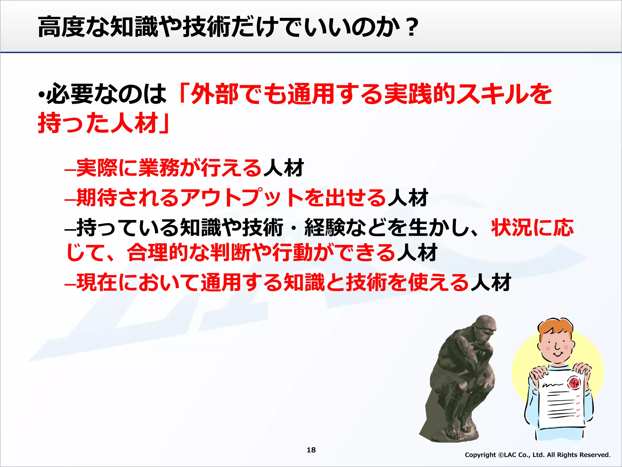 18
Copyright ©LAC Co., Ltd. All Rights Reserved
高度な知識や技術だけでいいのか？
•必要なのは「外部でも通用する実践的スキルを
持った人材」
–実際に業務が行える人材
–期待されるアウトプットを出せる人材
–持っている知識や技術・経験などを生かし、状況に応
じて、合理的な判断や行動ができる人材
–現在において通用する知識と技術を使える人材
 