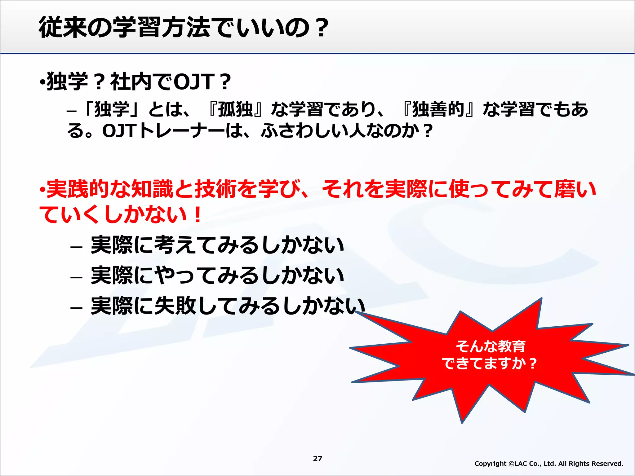 従来の学習方法でいいの？
•独学？社内でOJT？
–「独学」とは、『孤独』な学習であり、『独善的』な学習でもあ
る。OJTトレーナーは、ふさわしい人なのか？
•実践的な知識と技術を学び、それを実際に使ってみて磨い
ていくしかない！
– 実際に考えてみるしかない
– 実際にやってみるしかない
– 実際に失敗してみるしかない
27
そんな教育
できてますか？
Copyright ©LAC Co., Ltd. All Rights Reserved
 