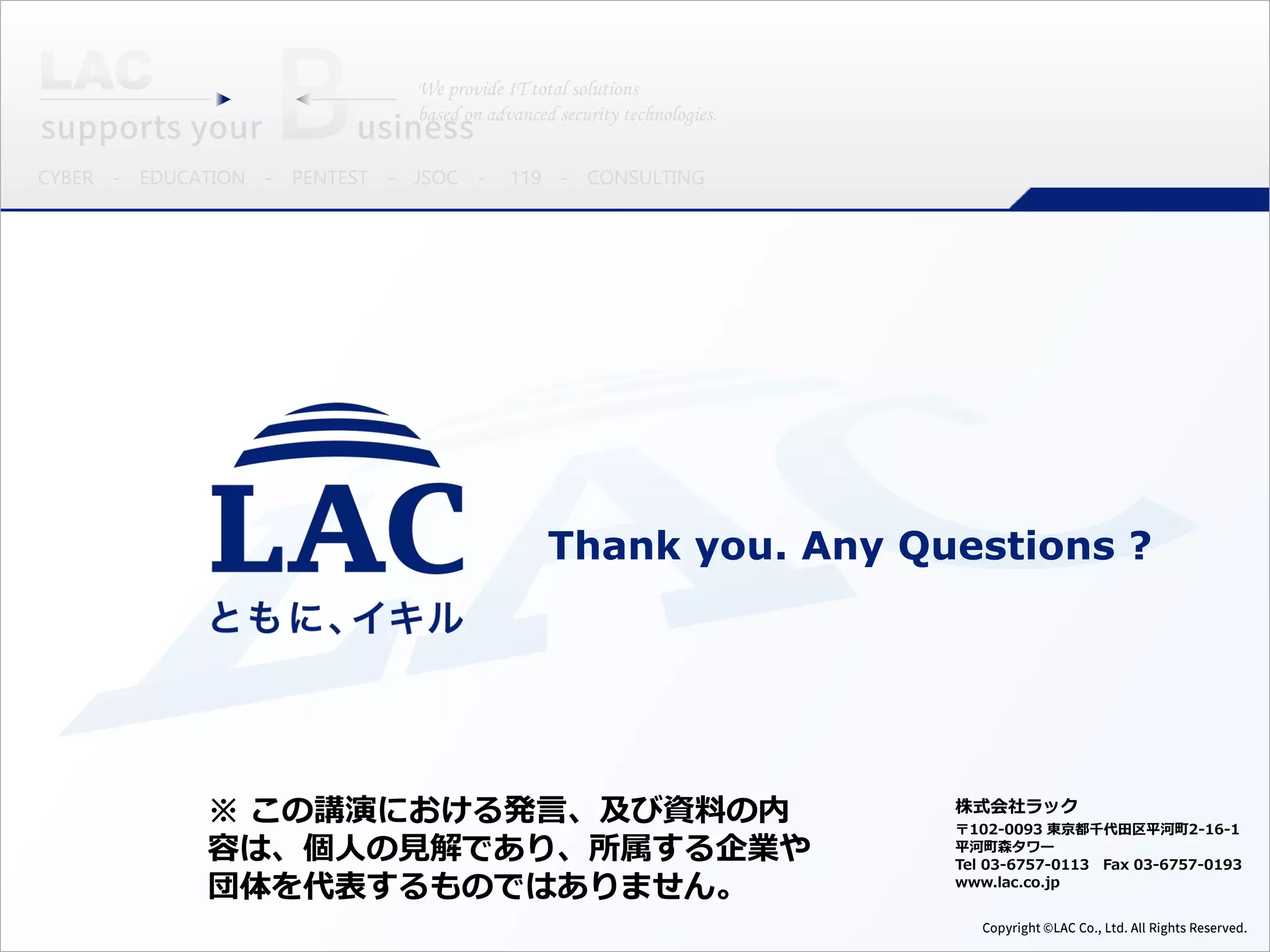 Thank you. Any Questions ?
株式会社ラック
〒102-0093 東京都千代田区平河町2-16-1
平河町森タワー
Tel 03-6757-0113 Fax 03-6757-0193
www.lac.co.jp
※ この講演における発言、及び資料の内
容は、個人の見解であり、所属する企業や
団体を代表するものではありません。
 