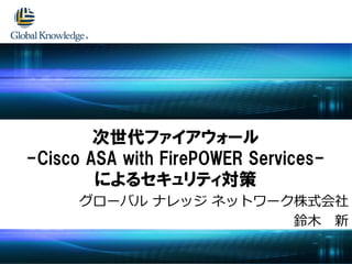 グローバル ナレッジ ネットワーク株式会社
鈴木 新
次世代ファイアウォール
-Cisco ASA with FirePOWER Services-
によるセキュリティ対策
 