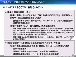 Copyright Global Knowledge Network Japan, Ltd. All Rights Reserved.
マネジャーが特に抑えておくべきポイント①
サービスストラテジにおけるポイント
 事業計画書の更新／周知
- 事業計画書はサービス立ち上げ時に作成するだけでなく、年度毎や大
きなサービス改訂時に更新しておく
 費用を計上する際は、数年後のリプレースやバージョンアップ、機能拡張等
の費用も考慮しておく
- 事業計画書をメンバーにも公開し、共通認識にする
 事業計画書は役員への承認を得ることを目的として作られる場合が多く、内容を役職
者以上しか知らないというケースがよく見受けられる。そうすると、メンバーが自身の担
当しているサービスの目標やターゲットを把握していないという事態になり、モチベー
ションや活動に支障をきたすことになりかねない。
 事業計画書はよほどの機密情報を除きメンバーに開示し、一緒にブラッシュアップして
いくことが望ましい
 さまざまなケースを想定した収支計画（NPV、ROI等）の算出
- 収支計画算出時の売上予測は、最低以下3パターンを準備しておく
 従来の需要予測
 予想以上の需要があったケース（追加投資の判断基準）
 最低限の需要に留まったケース（撤退するかの判断基準）
 