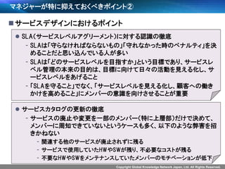 Copyright Global Knowledge Network Japan, Ltd. All Rights Reserved.
マネジャーが特に抑えておくべきポイント②
サービスデザインにおけるポイント
 SLA（サービスレベルアグリーメント）に対する認識の徹底
- SLAは「守らなければならないもの」「守れなかった時のペナルティ」を決
めることだと思い込んでいる人が多い
- SLAは「どのサービスレベルを目指すか」という目標であり、サービスレ
ベル管理の本来の目的は、目標に向けて日々の活動を見える化し、サ
ービスレベルをあげること
- 「SLAを守ること」でなく、「サービスレベルを見える化し、顧客への働き
かけを高めること」にメンバーの意識を向けさせることが重要
 サービスカタログの更新の徹底
- サービスの廃止や変更を一部のメンバー（特に上層部）だけで決めて、
メンバーに周知できていないというケースも多く、以下のような弊害を招
きかねない
- 関連する他のサービスが廃止されずに残る
- サービスで使用していたHWやSWが残り、不必要なコストが残る
- 不要なHWやSWをメンテナンスしていたメンバーのモチベーションが低下
 