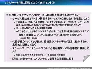 Copyright Global Knowledge Network Japan, Ltd. All Rights Reserved.
マネジャーが特に抑えておくべきポイント③
 可用性／キャパシティ／ITサービス継続性を検討する際のポイント
- サービス停止をどのくらい許容するかvsコストの兼ね合いを考慮しておく
 それにより、HWレベルの対策（バックアップ拠点、データセンター、サーバの
冗長化、回線の冗長化）やSWでの対策、保守契約形態を決めていく
 全く止まらないシステムはほぼ不可能
→「できるだけ止まらないシステム」「止まっても素早く復旧できるシステム／
仕組み」を目指し、システム監視のレベル、運用体制を決めていく
「Design for Failure」
- 代替手段（バックアップ拠点、待機系システム等）が正常に動作するか、
定期的に訓練しておく
- スケールアップ／スケールアウトに必要な期間・コストを事前に算出して
おく
 手軽に入手できるクラウドサービスの活用も視野に
- KPIは、対象サービス／システムで必要となる項目に絞る
 