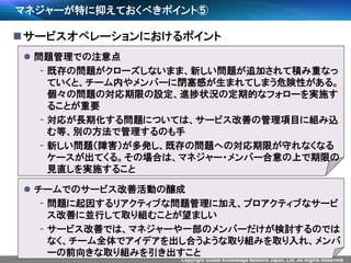 Copyright Global Knowledge Network Japan, Ltd. All Rights Reserved.
マネジャーが特に抑えておくべきポイント⑤
サービスオペレーションにおけるポイント
 問題管理での注意点
- 既存の問題がクローズしないまま、新しい問題が追加されて積み重なっ
ていくと、チーム内やメンバーに閉塞感が生まれてしまう危険性がある。
個々の問題の対応期限の設定、進捗状況の定期的なフォローを実施す
ることが重要
- 対応が長期化する問題については、サービス改善の管理項目に組み込
む等、別の方法で管理するのも手
- 新しい問題（障害）が多発し、既存の問題への対応期限が守れなくなる
ケースが出てくる。その場合は、マネジャー・メンバー合意の上で期限の
見直しを実施すること
 チームでのサービス改善活動の醸成
- 問題に起因するリアクティブな問題管理に加え、プロアクティブなサービ
ス改善に並行して取り組むことが望ましい
- サービス改善では、マネジャーや一部のメンバーだけが検討するのでは
なく、チーム全体でアイデアを出し合うような取り組みを取り入れ、メンバ
ーの前向きな取り組みを引き出すこと
 