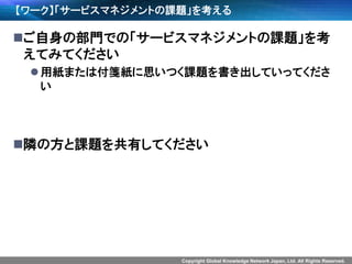 Copyright Global Knowledge Network Japan, Ltd. All Rights Reserved.
【ワーク】「サービスマネジメントの課題」を考える
ご自身の部門での「サービスマネジメントの課題」を考
えてみてください
用紙または付箋紙に思いつく課題を書き出していってくださ
い
隣の方と課題を共有してください
 