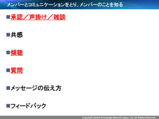 Copyright Global Knowledge Network Japan, Ltd. All Rights Reserved.
メンバーとコミュニケーションをとり、メンバーのことを知る
承認／声掛け／雑談
共感
傾聴
質問
メッセージの伝え方
フィードバック
 