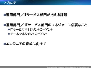 Copyright Global Knowledge Network Japan, Ltd. All Rights Reserved.
アジェンダ
運用部門／ITサービス部門が抱える課題
運用部門／ ITサービス部門のマネジャーに必要なこと
ITサービスマネジメントのポイント
チームマネジメントのポイント
エンジニアの育成に向けて
 