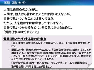 Copyright Global Knowledge Network Japan, Ltd. All Rights Reserved.
質問 （問いかけ）
人間は自尊心のかたまり。
人間は、他人から言われたことには従いたくないが、
自分で思いついたことには喜んで従う。
だから、人を動かすには命令してはいけない。
自分で思いつかせるために、その気にさせるために、
「質問（問いかけ）すること」
質問（問いかけ）する際の注意点
• 「答えは相手の中にある」という意識のもと、ニュートラルな姿勢で問いか
ける
• 問題の分析・原因究明の手法として、「なぜなぜ分析」を活用するところが
増えている。「なぜなぜ分析」は問題解決のための有益なツールであるが
、メンバー個人に対して行うと、そのメンバーが委縮してしまい、余計にア
イデアが出てこないというケースもある
「なぜなぜ分析」はサービス改善ミーティング等、チームで問題解決に
取り組む際に利用することが望ましい
 