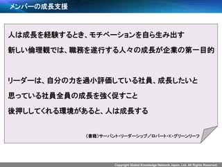 Copyright Global Knowledge Network Japan, Ltd. All Rights Reserved.
メンバーの成長支援
人は成長を経験するとき、モチベーションを自ら生み出す
新しい倫理観では、職務を遂行する人々の成長が企業の第一目的
リーダーは、自分の力を過小評価している社員、成長したいと
思っている社員全員の成長を強く促すこと
後押ししてくれる環境があると、人は成長する
（書籍）サーバント・リーダーシップ／ロバート・K・グリーンリーフ
 