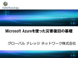 グローバル ナレッジ ネットワーク株式会社
Microsoft Azureを使った災害復旧の基礎
 