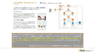 27
AWS はクラウド市場におけるマーケットリーダーであり、ソリューションアーキテクトからの情
報発信やユーザーグループ活動なども活発で、成熟したノウハウが入手しやすいという点を評価し
ました。また、AWS クラウドを徹底的に活用してアプリケーション構築や運用をする経験が、当
社エンジニアの今後のキャリア形成にとって、大きくプラスになるだろうという考えもありまし
た。
株式会社みんなのウェディング 技術開発本部 本部長兼 CTO 高井 直人 様
 