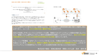 28
システム開発中も作業を行わない夜間は止める、本番稼動時には開発環境を最小限だけ維持し他は
止めておく、といったコスト効率の良い運用が可能となるのです。
AWS が活用しやすいということが分かって以降、現場からの IT システムへの要求が増えるように
なり、情報システム部門はシステムに関する依頼事項を確実にこなすだけでなく、各ビジネス現場
の担当者から IT システムの活用方法を相談される立場に変わっています。
トレーニング受講後、社内へフィードバックすることは、千趣会の若手エンジニアのスキル向上に
も役立っています。AWS なら、開発から運用に至るまでを自分たちで直接携われます。これは IT
エンジニアとしての技術的なバックボーンになる部分を身に付けることにもなります。
株式会社千趣会 経営企画本部 情報システム部 池本 修幸 様
 