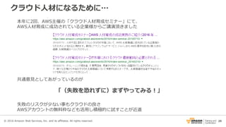 29
クラウド人材になるために…
© 2016 Amazon Web Services, Inc. and its affiliates. All rights reserved.
本年に2回、AWS主催の「クラウド人材育成セミナー」にて、
AWS人材育成に成功されている企業様からご講演頂きました
共通意見としてあがっているのが
「（失敗を恐れずに）まずやってみる！」
失敗のリスクが少ない事もクラウドの良さ
AWSアカウントの無料枠なども活用し積極的に試すことが近道
 