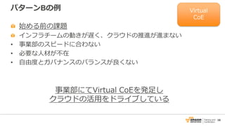 38
パターンBの例
始める前の課題
インフラチームの動きが遅く、クラウドの推進が進まない
• 事業部のスピードに合わない
• 必要な人材が不在
• 自由度とガバナンスのバランスが良くない
事業部にてVirtual CoEを発足し
クラウドの活用をドライブしている
Virtual
CoE
 