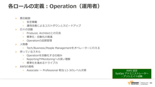 44
各ロールの定義：Operation（運用者）
 責任範囲
• 安定稼働
• 運用改善によるコストダウンとスピードアップ
 日々の活動
• Producer, Architectとの交流
• 標準化・自動化の推進
• Operationの品質管理
 人物像
• Tech/Business/People Managementをオペレーターに行える
 持っているスキル
• Operationを自動化する仕組み
• ReportingやMonitoringへの深い理解
• 標準化を進めるドライブ力
 AWSの資格
• Associate 〜 Professional 相当:L1-3のレベル次第 AWS 認定
SysOps アドミニストレーター
- アソシエイト試験
 