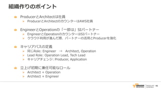 46
組織作りのポイント
ProducerとArchitectは社員
 ProducerとArchitectのカウンターはAWS社員
EngineerとOperationの「一部は」SIパートナー
 EngineerとOperationのカウンターはSIパートナー
 クラウド利用が進んだ際、パートナーの活用とProducerを強化
キャリアパスの定義
 同じRole: Engineer → Architect, Operation
 Lead Role: Operation Lead, Tech Lead
 キャリアチェンジ: Producer, Application
立上げ初期に兼任可能なロール
 Architect + Operation
 Architect + Engineer
 