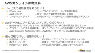 51
AWSオンライン参考資料
サービスの最新状況を知りたい！
 What’s new …サービスのすべてのリリース情報を掲載
 AWS ブログ …新サービスや最新情報を詳しく解説
 ソーシャルメディア …AWSのイベントやサービスの最新情報をアナウンス
AWSやAWSのサービスについて詳しく知りたい！
 BlackBeltオンラインセミナー…毎週開催のアーキテクトが解説するセミナー
 クラウドサービス活用資料集 …オンラインセミナーの過去資料やオンデマンド配信
 AWS Solutions Architectブログ…AWSのアーキテクトによる技術情報ブログ
最も正確で詳しい情報がほしい！
 技術ドキュメント …AWSサービスのオフィシャルドキュメント
 ホワイトペーパー …各種テーマについて書かれたオフィシャル資料
 開発ツール・SDK …AWSの開発や運用に役立つツールの紹介
© 2016 Amazon Web Services, Inc. and its affiliates. All rights reserved.
 