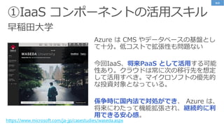 早稲田大学
https://www.microsoft.com/ja-jp/casestudies/waseda.aspx
Azure は CMS やデータベースの基盤とし
て十分。低コストで拡張性も問題ない
今回IaaS、将来PaaS として活用する可能
性あり。クラウドは常に次の移行先を想定
して活用すべき。マイクロソフトの優先的
な投資対象となっている。
係争時に国内法で対処ができ、 Azure は、
将来にわたって機能拡張され、継続的に利
用できる安心感。
事例
 