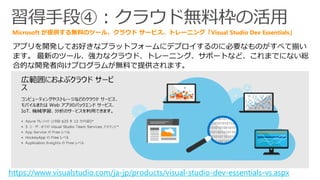 習得手段④：クラウド無料枠の活用
アプリを開発してお好きなプラットフォームにデプロイするのに必要なものがすべて揃い
ます。 最新のツール、強力なクラウド、トレーニング、サポートなど、これまでにない総
合的な開発者向けプログラムが無料で提供されます。
Microsoft が提供する無料のツール、クラウド サービス、トレーニング「Visual Studio Dev Essentials」
https://www.visualstudio.com/ja-jp/products/visual-studio-dev-essentials-vs.aspx
 