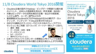 45© Cloudera, Inc. All rights reserved.
11/8 Cloudera World Tokyo 2016開催
• Cloudera主催の国内でHadoop・ビッグデータ関連では最大級
のイベント、1000人の登録者を見込む（昨年実績：869名）
• 対象はビッグデータの活用を検討の企業・官公庁の経営者、
システム部門、ユーザー部門などの方
• 基調講演はClouderaのCTOやHadoopの生みの親ダグ・カッ
ティング、インテック・T-Cloud主宰の中川氏など
• 合計27の最新のテクノロジーやビジネス系のブレークアウト
セッションをご用意（5トラック）パートナー展示ブースあり。
• 運用・構築
• データ分析・活用・管理
• データサイエンス
• IoT・クラウド
• 海外ゲストセッション
• 日本マイクロソフトスポンサーの懇親会とPRイベントも実施
ウェブ魚拓の経営者で日本の握力王新沼大樹さんとダグの特別
対談決定！
詳細＆エントリーは
www.clouderaworldtokyo.comにて
（事前登録制、参加無料）
 