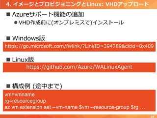 4. イメージとプロビジョニングとLinux: VHDアップロード
 Azureサポート機能の追加
 VHD作成前に(オンプレミスで)インストール
 Windows版
 Linux版
 構成例 (途中まで)
18
https://go.microsoft.com/fwlink/?LinkID=394789&clcid=0x409
https://github.com/Azure/WALinuxAgent
vm=vmname
rg=resourcegroup
az vm extension set --vm-name $vm --resource-group $rg …
 