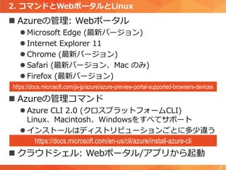 2. コマンドとWebポータルとLinux
 Azureの管理: Webポータル
 Microsoft Edge (最新バージョン)
 Internet Explorer 11
 Chrome (最新バージョン)
 Safari (最新バージョン、Mac のみ)
 Firefox (最新バージョン)
 Azureの管理コマンド
 Azure CLI 2.0 (クロスプラットフォームCLI)
Linux、Macintosh、Windowsをすべてサポート
 インストールはディストリビューションごとに多少違う
 クラウドシェル: Webポータル/アプリから起動
7
https://docs.microsoft.com/ja-jp/azure/azure-preview-portal-supported-browsers-devices
https://docs.microsoft.com/en-us/cli/azure/install-azure-cli
 