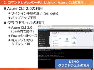 2. コマンドとWebポータルとLinux: Azure CLIの利用
 Azure CLI 2.0の利用
 サインイン手順の違い (az login)
 ポップアップ不可
 クラウドシェルの利用
 Azure CLI 2.0
(bash内で動作)
 PowerShellベース
 専用アプリなら
タブレット可
8
DEMO
クラウドシェルの利用
 