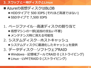 3. スワップと一時ディスクとLinux
 Azureの仮想ディスクはBLOB
 HDDタイプで 500 IOPS (それほど高速ではない)
 SSDタイプで 7,500 IOPS
1. ページファイル…高速ディスクの割り当て
 仮想マシンの一部(追加の支払い不要)
 メンテナンス時に消える可能性
2. システムディスク…ホストキャッシュ
 システムディスクに最適化したキャッシュを提供
3. データディスク…ソフトウェアRAID
 Windows…記憶域プールでRAID 0 (ストライピング)
 Linux…LVMでRAID 0 (ストライピング)
9
 