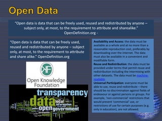 “Open data is data that can be freely used, reused and redistributed by anyone –
subject only, at most, to the requirement to attribute and sharealike.”
OpenDefinition.org -
“Open data is data that can be freely used,
reused and redistributed by anyone – subject
only, at most, to the requirement to attribute
and share alike.” OpenDefinition.org
Availability and Access: the data must be
available as a whole and at no more than a
reasonable reproduction cost, preferably by
downloading over the internet. The data
must also be available in a convenient and
modifiable form.
Reuse and Redistribution: the data must be
provided under terms that permit reuse and
redistribution including the intermixing with
other datasets. The data must be machine-
readable.
Universal Participation: everyone must be
able to use, reuse and redistribute – there
should be no discrimination against fields of
endeavour or against persons or groups. For
example, ‘non-commercial’ restrictions that
would prevent ‘commercial’ use, or
restrictions of use for certain purposes (e.g.
only in education), are not allowed.
30
 