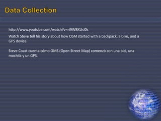 25
http://www.youtube.com/watch?v=ri9W8KUsI0s
Watch Steve tell his story about how OSM started with a backpack, a bike, and a
GPS device.
Steve Coast cuenta cómo OMS (Open Street Map) comenzó con una bici, una
mochila y un GPS.
 