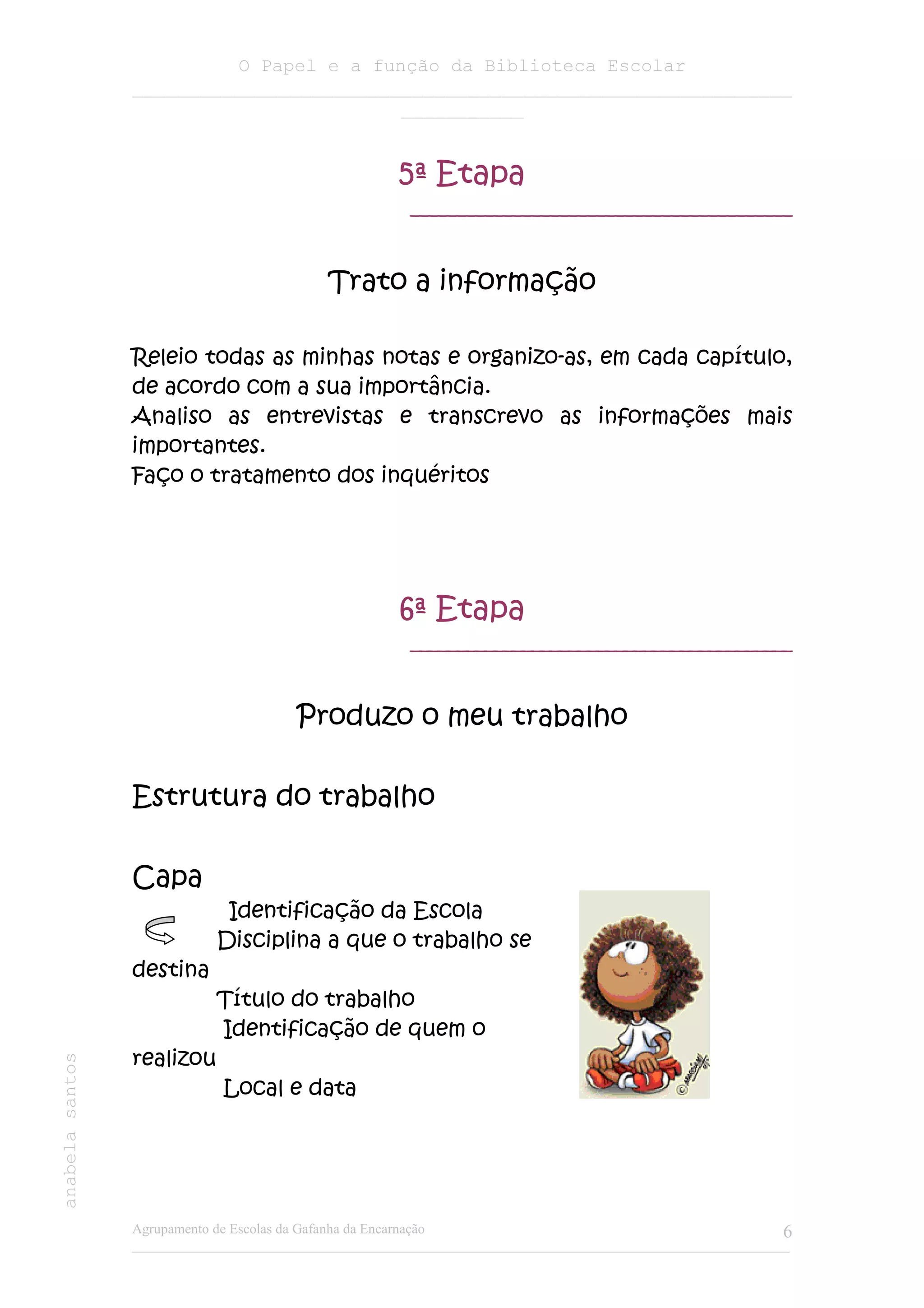 O Papel e a função da Biblioteca Escolar
                 ___________________________________________________________
                                         ___________


                                                       5ª Etapa
                                                        _________________________________________



                                            Trato a informação

                 Releio todas as minhas notas e organizo-as, em cada capítulo,
                 de acordo com a sua importância.
                 Analiso as entrevistas e transcrevo as informações mais
                 importantes.
                 Faço o tratamento dos inquéritos




                                                       6ª Etapa
                                                        _________________________________________



                                        Produzo o meu trabalho

                 Estrutura do trabalho

                 Capa
                              Identificação da Escola
                             Disciplina a que o trabalho se
                 destina
                             Título do trabalho
                             Identificação de quem o
                 realizou
anabela santos




                              Local e data




                 Agrupamento de Escolas da Gafanha da Encarnação                                              6
                 ______________________________________________________________________________________________
 