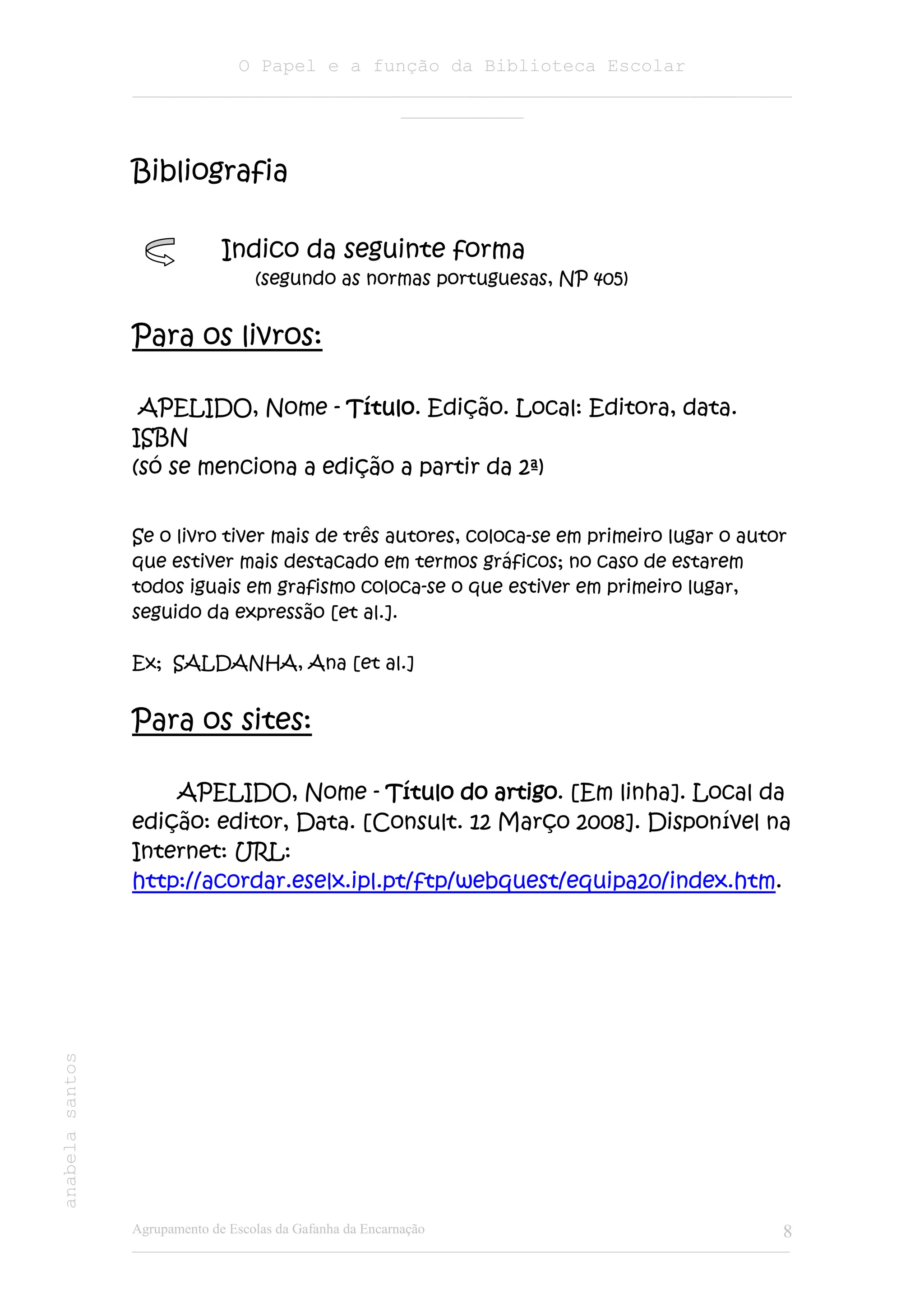 O Papel e a função da Biblioteca Escolar
                 ___________________________________________________________
                                         ___________


                 Bibliografia

                             Indico da seguinte forma
                                  (segundo as normas portuguesas, NP 405)


                 Para os livros:

                  APELIDO, Nome - Título Edição. Local: Editora, data.
                                     Título.
                 ISBN
                 (só se menciona a edição a partir da 2ª)


                 Se o livro tiver mais de três autores, coloca-se em primeiro lugar o autor
                 que estiver mais destacado em termos gráficos; no caso de estarem
                 todos iguais em grafismo coloca-se o que estiver em primeiro lugar,
                 seguido da expressão [et al.].

                 Ex; SALDANHA, Ana [et al.]


                 Para os sites:

                     APELIDO, Nome - Título do artigo [Em linha]. Local da
                                                    artigo.
                 edição: editor, Data. [Consult. 12 Março 2008]. Disponível na
                 Internet: URL:
                 http://acordar.eselx.ipl.pt/ftp/webquest/equipa20/index.htm.
anabela santos




                 Agrupamento de Escolas da Gafanha da Encarnação                                              8
                 ______________________________________________________________________________________________
 