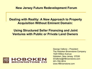 New Jersey Future Redevelopment Forum


Dealing with Reality: A New Approach to Property
      Acquisition Without Eminent Domain:

   Using Structured Seller Financing and Joint
  Ventures with Public or Private Land Owners



                             George Vallone – President
                             The Hoboken Brownstone Company
                             1520 Willow Avenue
                             Hoboken, New Jersey 07030
                             GVallone@HBrownstone.com
                             201-792-3814
                             www.HBrownstone.com
 