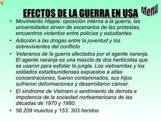 EFECTOS DE LA GUERRA EN USA Movimiento Hippie: oposición interna a la guerra, las universidades sirven de escenarios de las protestas, encuentros violentos entre policías y estudiantes. Adicción a las drogas entre la juventud y los sobrevivientes del conflicto Veteranos de la guerra afectados por el agente naranja. El agente naranja es una mezcla de dos herbicidas que se usaron para exfoliar la jungla. Los vietnamitas y los soldados estadounidenses expuestos a altas concentraciones, fueron contaminados, sus hijos sufrieron deformaciones y desarrollaron cáncer. El síndrome de Vietnam o sentimiento de derrota e impotencia de la sociedad norteamericana de las décadas de 1970 y 1980. 58.209 muertos y 153. 303 heridos Menu 
