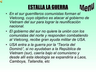 ESTALLA LA GUERRA En el sur guerrilleros comunistas forman el Vietcong, cuyo objetivo es atacar al gobierno de Vietnam del sur para lograr la reunificación nacional. El gobierno del sur no quiere la unión con los comunistas del norte y responden combatiendo al Vietcong, recibe gran ayuda militar de USA. USA entra a la guerra por la “Teoría del Dominó”, si no ayudaban a la República de Vietnam (sur), caería bajo el comunismo y desde allí esta ideología se expandiría a Laos, Camboya, Tailandia, etc Menu 